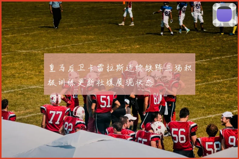 皇马后卫卡雷拉斯连续缺阵三场积极训练更新社媒展现状态