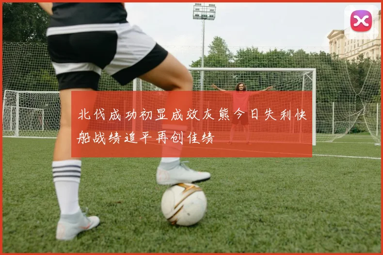 北伐成功初显成效灰熊今日失利快船战绩追平再创佳绩
