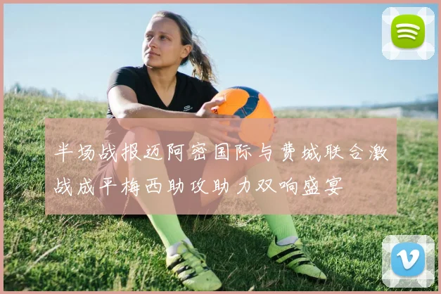 半场战报迈阿密国际与费城联合激战成平梅西助攻助力双响盛宴