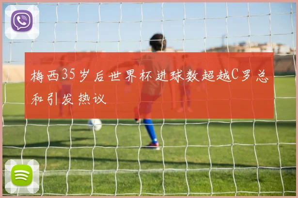 梅西35岁后世界杯进球数超越C罗总和引发热议