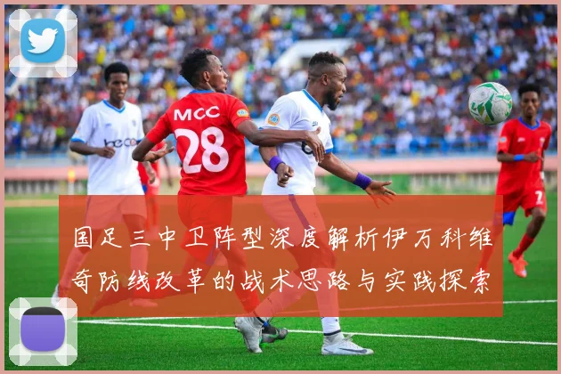 国足三中卫阵型深度解析伊万科维奇防线改革的战术思路与实践探索
