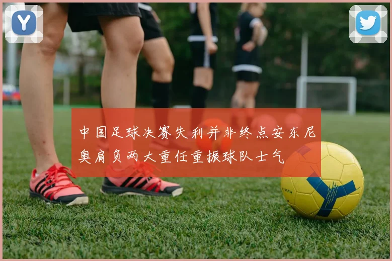 中国足球决赛失利并非终点安东尼奥肩负两大重任重振球队士气