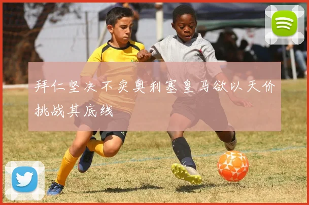 拜仁坚决不卖奥利塞皇马欲以天价挑战其底线
