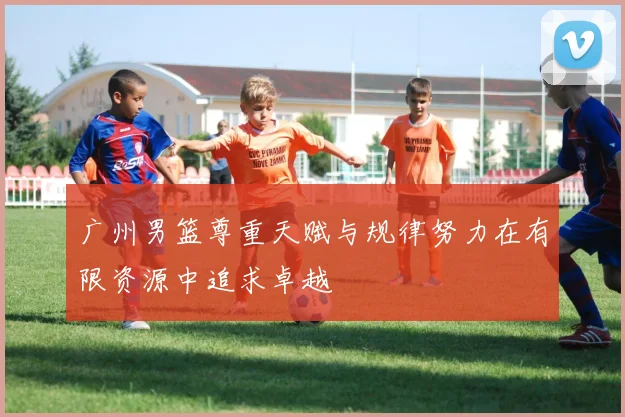 广州男篮尊重天赋与规律努力在有限资源中追求卓越