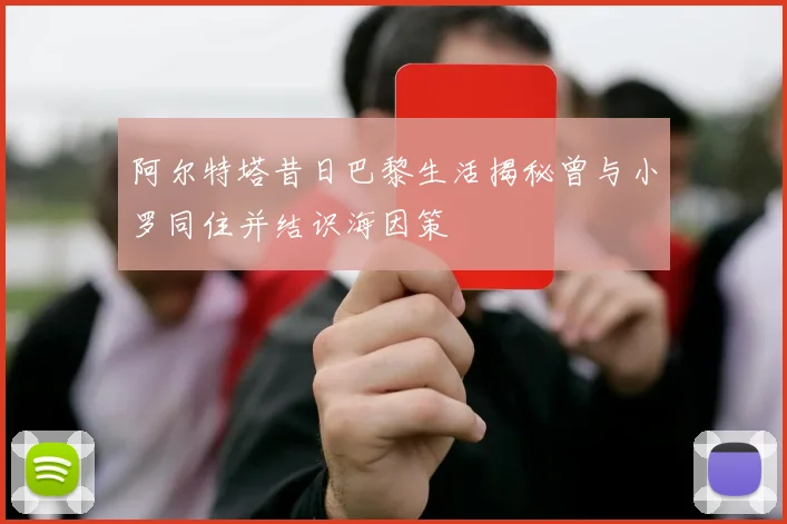 阿尔特塔昔日巴黎生活揭秘曾与小罗同住并结识海因策