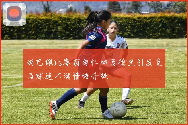 姆巴佩比赛前匆忙回马德里引发皇马球迷不满情绪升级