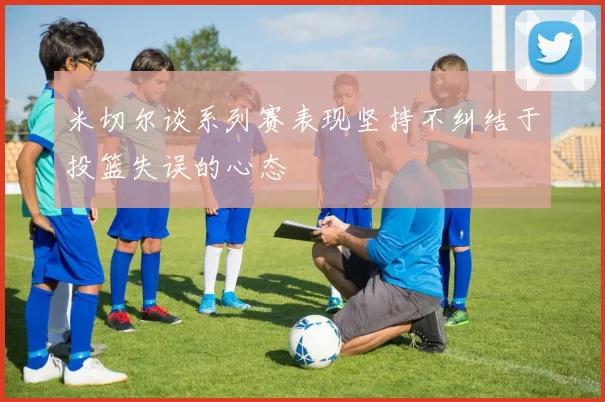 米切尔谈系列赛表现坚持不纠结于投篮失误的心态