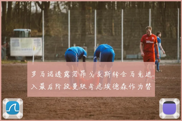 罗马诺透露若昂戈麦斯转会马竞进入最后阶段曼联考虑埃德森作为替代人选