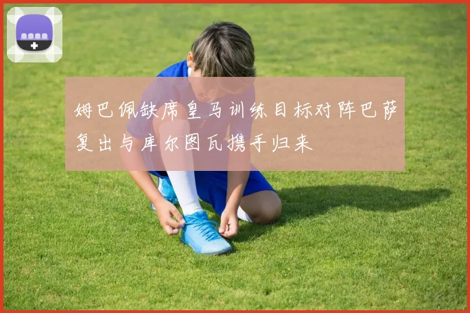 姆巴佩缺席皇马训练目标对阵巴萨复出与库尔图瓦携手归来