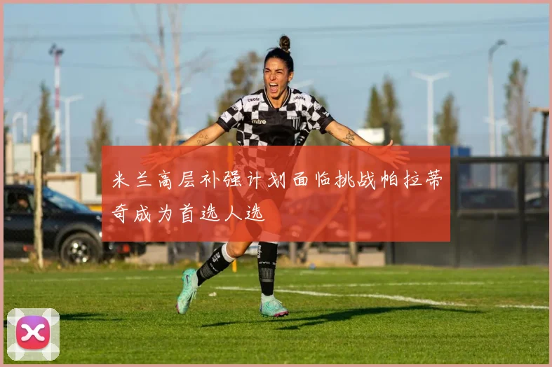 米兰高层补强计划面临挑战帕拉蒂奇成为首选人选