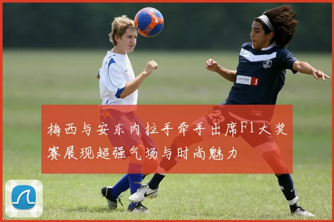 梅西与安东内拉手牵手出席F1大奖赛展现超强气场与时尚魅力