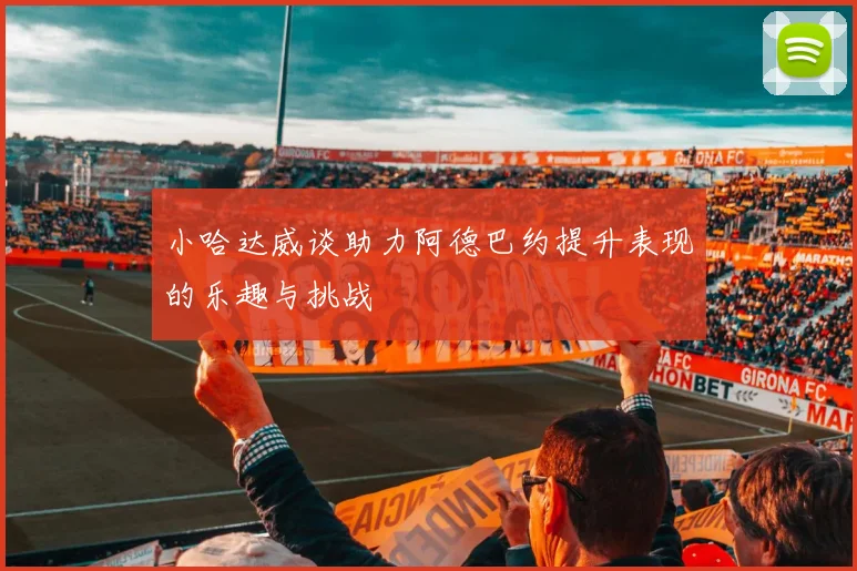 小哈达威谈助力阿德巴约提升表现的乐趣与挑战