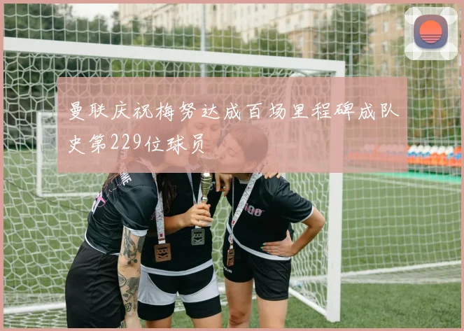 曼联庆祝梅努达成百场里程碑成队史第229位球员
