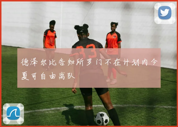 德泽尔比告知所罗门不在计划内今夏可自由离队