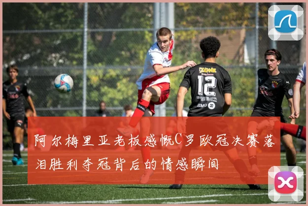 阿尔梅里亚老板感慨C罗欧冠决赛落泪胜利夺冠背后的情感瞬间
