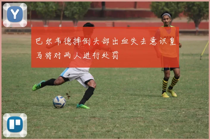 巴尔韦德摔倒头部出血失去意识皇马将对两人进行处罚