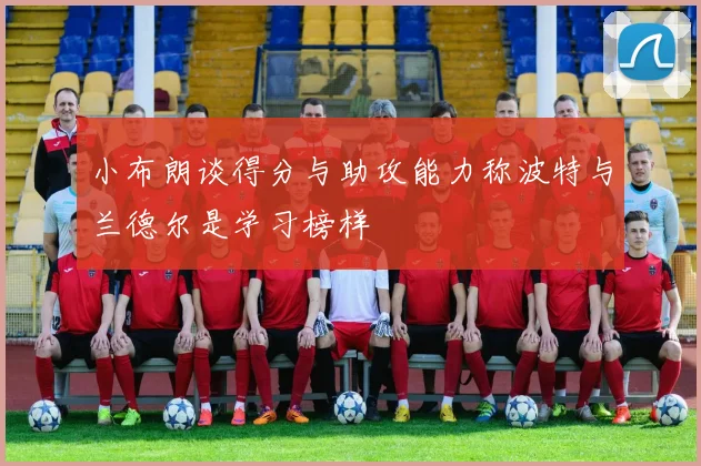 小布朗谈得分与助攻能力称波特与兰德尔是学习榜样