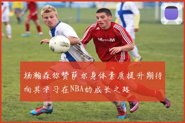 杨瀚森称赞萨尔身体素质提升期待向其学习在NBA的成长之路