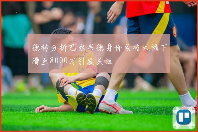 德转分析巴尔韦德身价或将大幅下滑至8000万引发关注