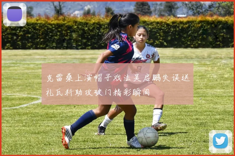 克雷桑上演帽子戏法吴启鹏失误送礼瓦科助攻破门精彩瞬间