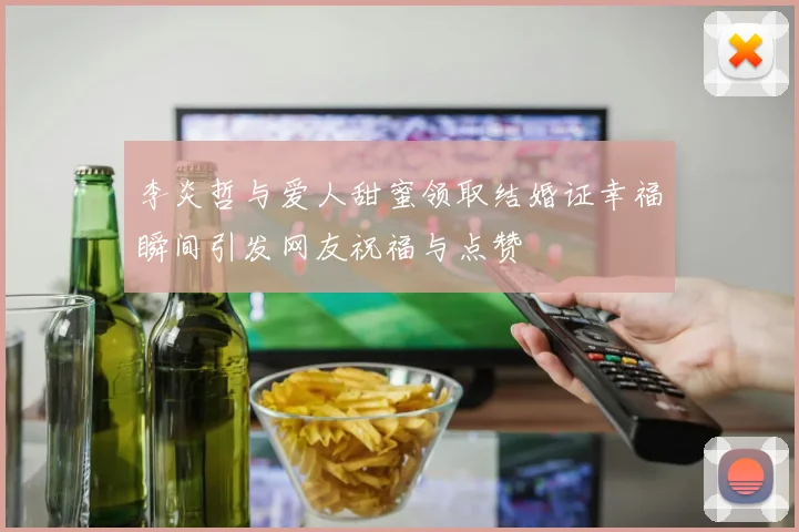 李炎哲与爱人甜蜜领取结婚证幸福瞬间引发网友祝福与点赞
